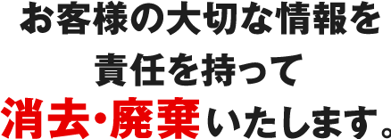 お客様の大切な情報を責任を持って消去・廃棄いたします。