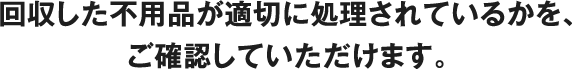 回収した不用品が適切に処理されているかを、ご確認していただけます。